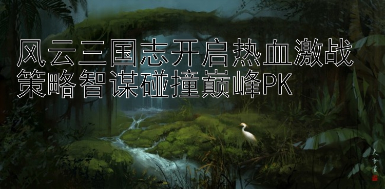 风云三国志开启热血激战 策略智谋碰撞巅峰PK 