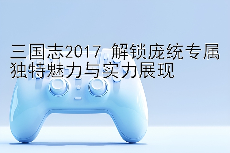 三国志2017 解锁庞统专属独特魅力与实力展现 