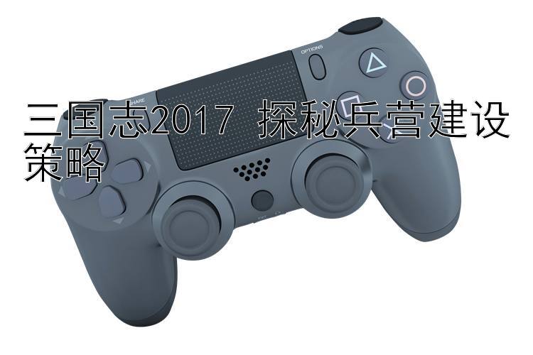 三国志2017 探秘兵营建设策略 