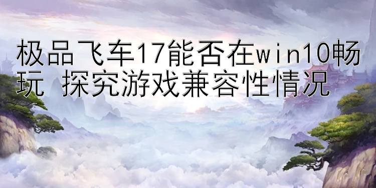 极品飞车17能否在win10畅玩 探究游戏兼容性情况 