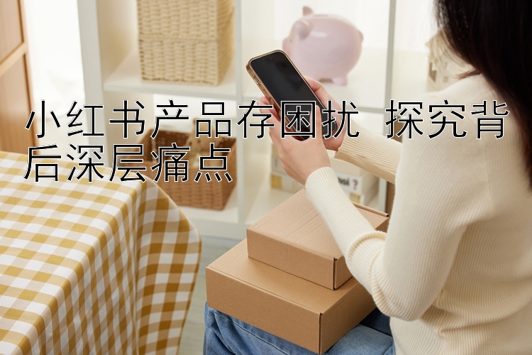 小红书产品存困扰 探究背后深层痛点 