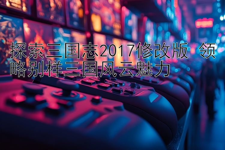 探索三国志2017修改版 领略别样三国风云魅力 