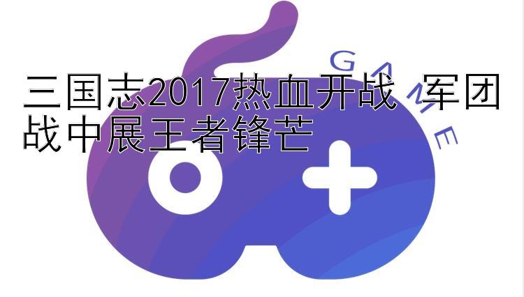 三国志2017热血开战 军团战中展王者锋芒 