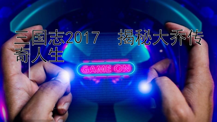 三国志2017  揭秘大乔传奇人生 