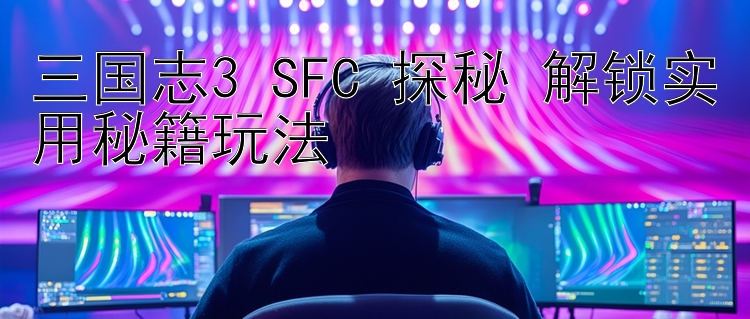 三国志3 SFC 探秘 解锁实用秘籍玩法 