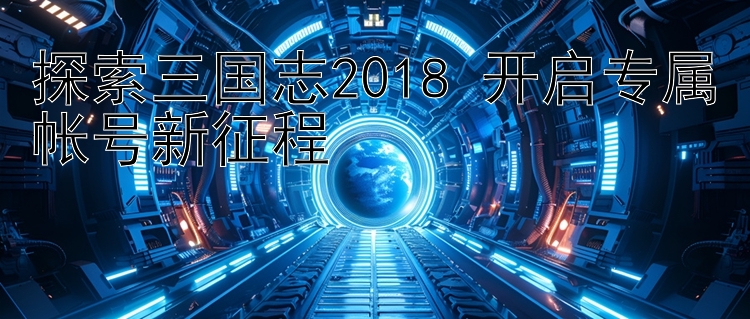 探索三国志2018 开启专属帐号新征程