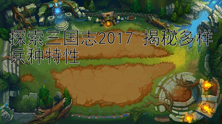 探索三国志2017 揭秘多样兵种特性 