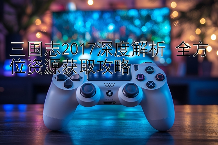 三国志2017深度解析 全方位资源获取攻略 