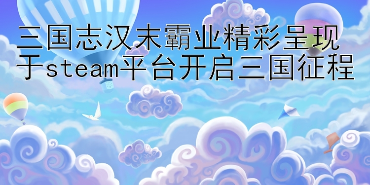 三国志汉末霸业精彩呈现 于steam平台开启三国征程 