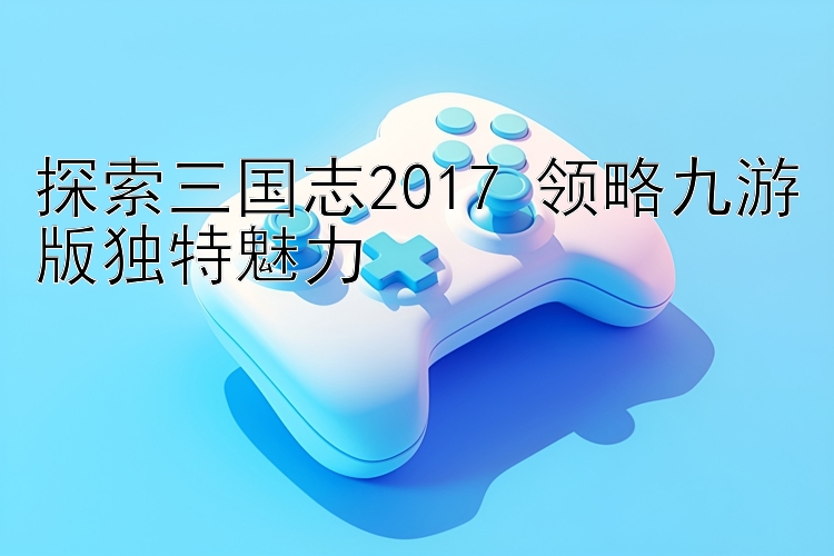 探索三国志2017 领略九游版独特魅力 