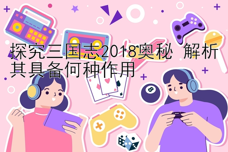 探究三国志2018奥秘 解析其具备何种作用 