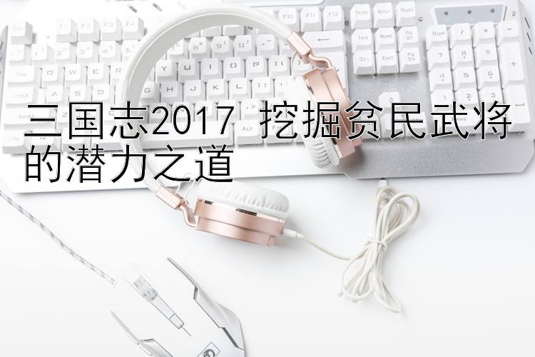 三国志2017 挖掘贫民武将的潜力之道 