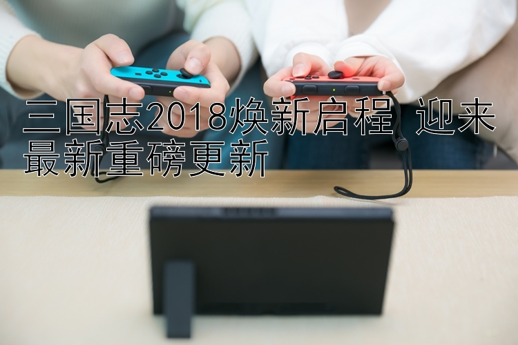 三国志2018焕新启程 迎来最新重磅更新 