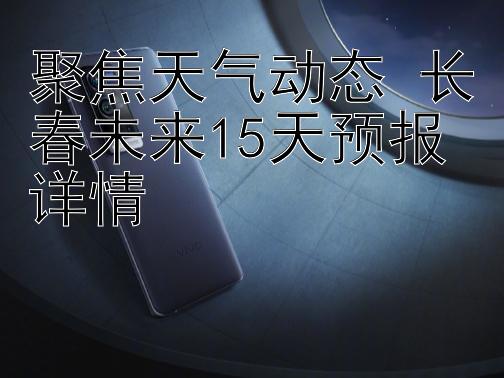 聚焦天气动态 长春未来15天预报详情 