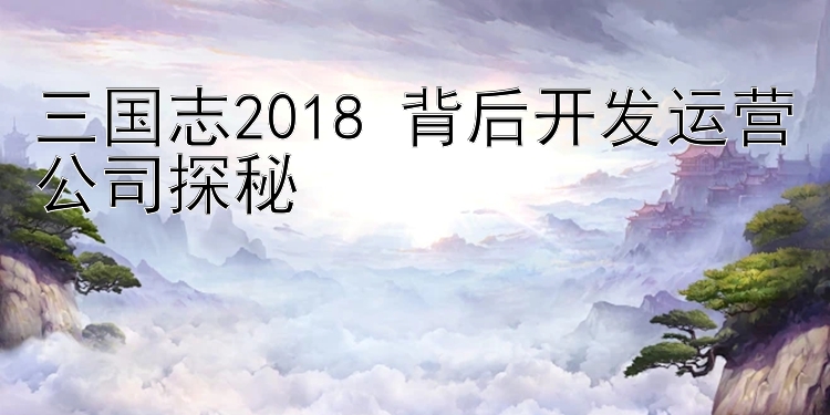 三国志2018 背后开发运营公司探秘 