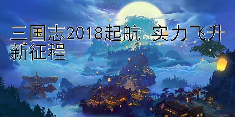 三国志2018起航 实力飞升新征程 