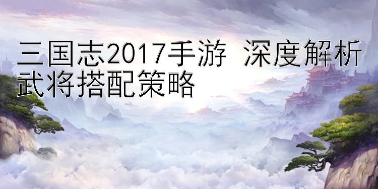 三国志2017手游 深度解析武将搭配策略 