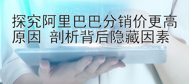 探究阿里巴巴分销价更高原因 剖析背后隐藏因素 