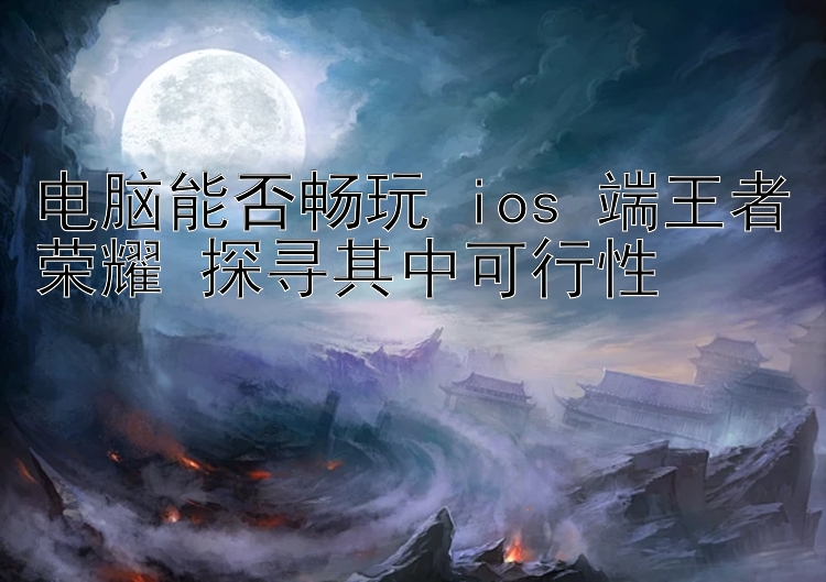 电脑能否畅玩 ios 端王者荣耀 探寻其中可行性 