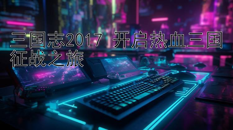 三国志2017 开启热血三国征战之旅 