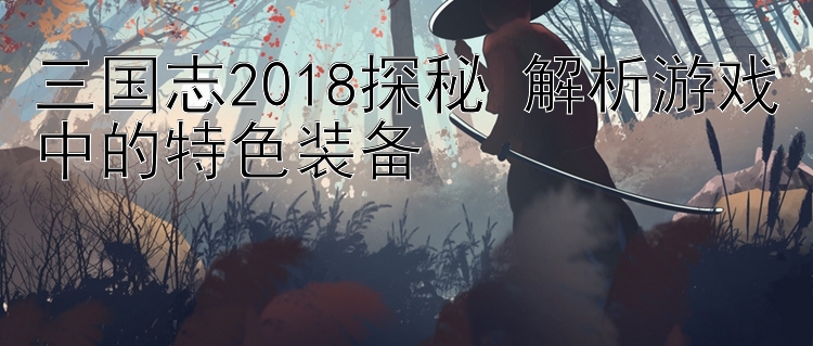 三国志2018探秘 解析游戏中的特色装备 