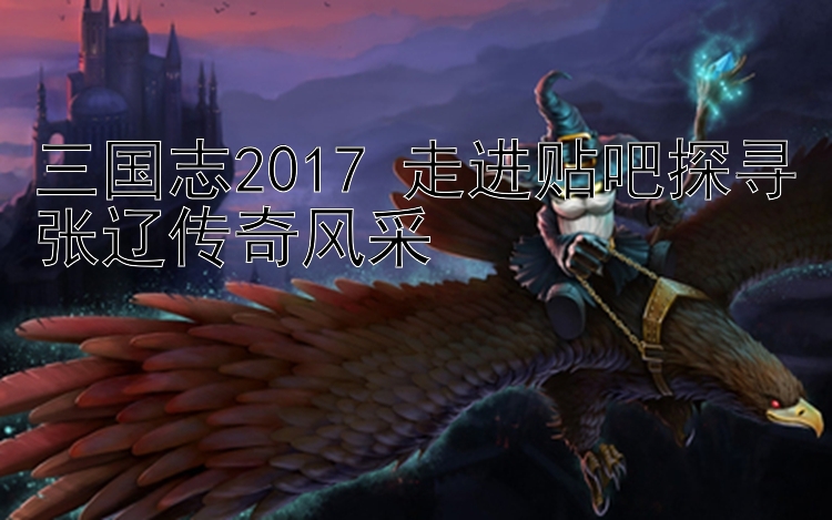 三国志2017 走进贴吧探寻张辽传奇风采 