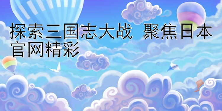 探索三国志大战 聚焦日本官网精彩 