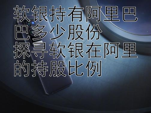 软银持有阿里巴巴多少股份
探寻软银在阿里的持股比例 