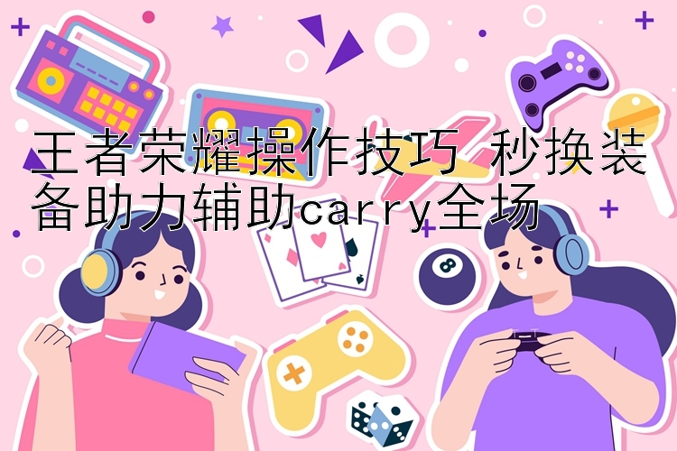 王者荣耀操作技巧 秒换装备助力辅助carry全场 