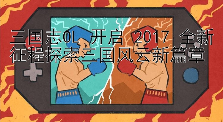 三国志OL 开启 2017 全新征程探索三国风云新篇章 