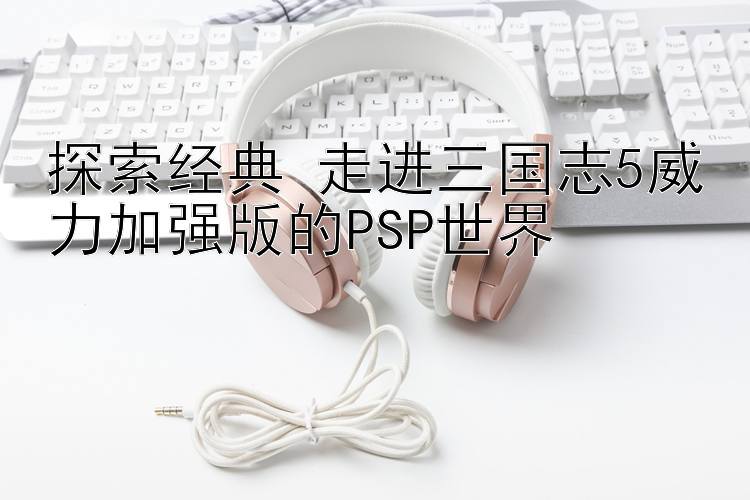 探索经典 走进三国志5威力加强版的PSP世界 