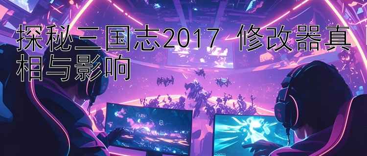 探秘三国志2017 修改器真相与影响 