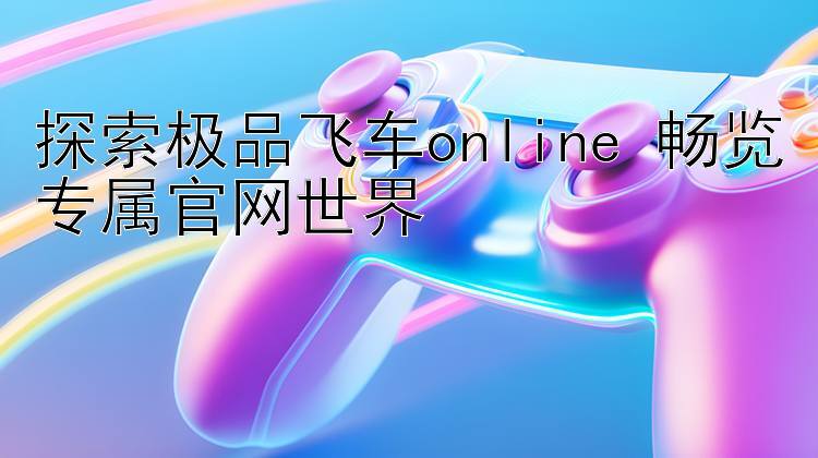 探索极品飞车online 畅览专属官网世界 