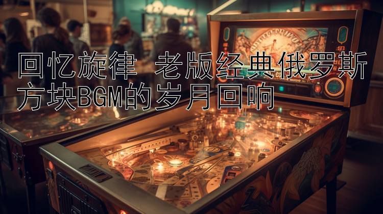 回忆旋律 老版经典俄罗斯方块BGM的岁月回响 