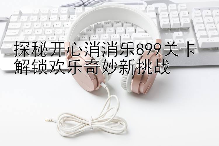 探秘开心消消乐899关卡 解锁欢乐奇妙新挑战 