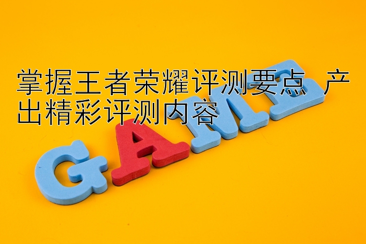 掌握王者荣耀评测要点 产出精彩评测内容