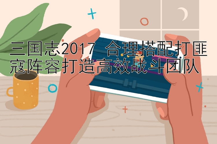 三国志2017 合理搭配打匪寇阵容打造高效战斗团队 