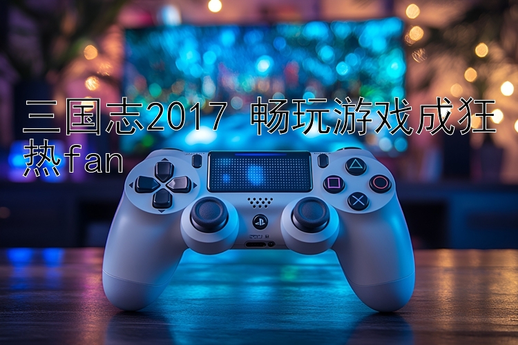 三国志2017 畅玩游戏成狂热fan 