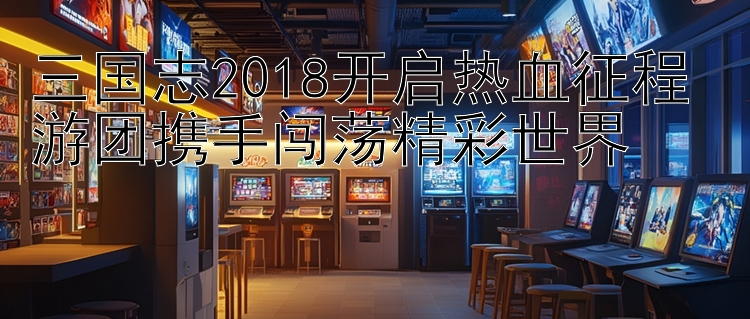 三国志2018开启热血征程 游团携手闯荡精彩世界 