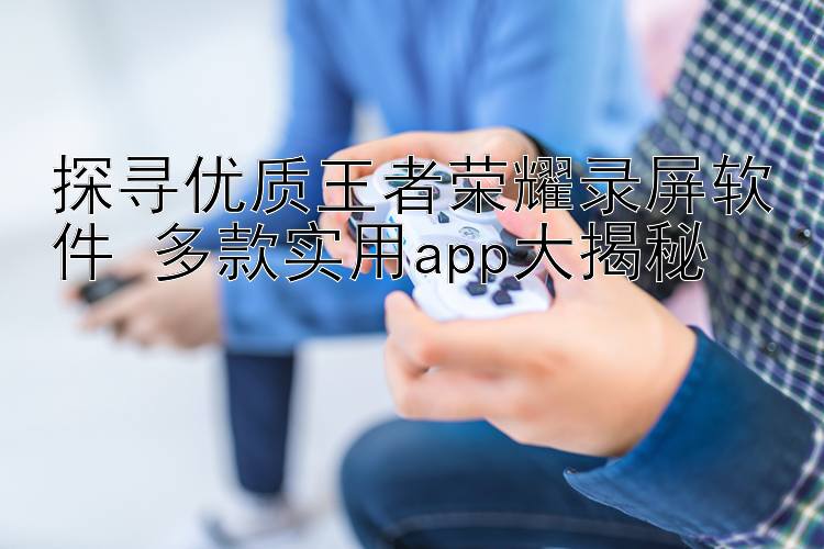 探寻优质王者荣耀录屏软件 多款实用app大揭秘 